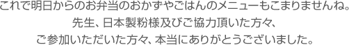 これで明日からのお弁当のおかずやごはんのメニューもこまりませんね。先生、日本製粉様及びご協力頂いた方々、ご参加いただいた方々、本当にありがとうございました。