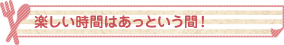 楽しい時間はあっという間！